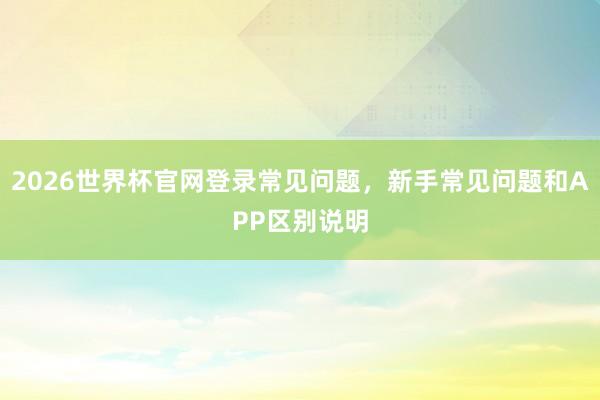 2026世界杯官网登录常见问题，新手常见问题和APP区别说明
